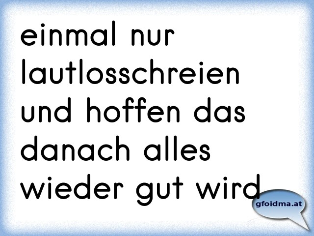 einmal nur lautlosschreien und hoffen das danach alles wieder gut wird