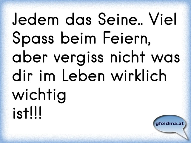 Jedem das Seine.. Viel Spass beim Feiern, aber vergiss nicht was dir im